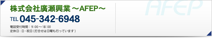 株式会社廣瀬興業 ～AFEP～
TEL 045-342-6948
電話受付時間：9：00～18：00
定休日：日・祝日（打合せは日曜も行っています