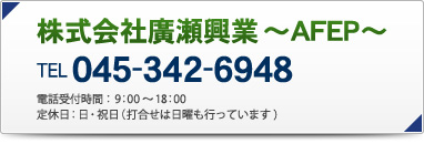 株式会社廣瀬興業 ～AFEP～
TEL 045-342-6948
電話受付時間：9：00～18：00
定休日：日・祝日（打合せは日曜も行っています