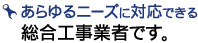 あらゆるニーズに対応できる
総合工事業者です。