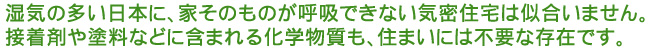 湿気の多い日本に、家そのものが呼吸できない気密住宅は似合いません。
接着剤や塗料などに含まれる化学物質も、住まいには不要な存在です。